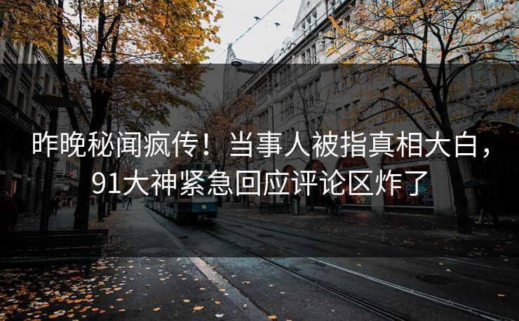 昨晚秘闻疯传！当事人被指真相大白，91大神紧急回应评论区炸了