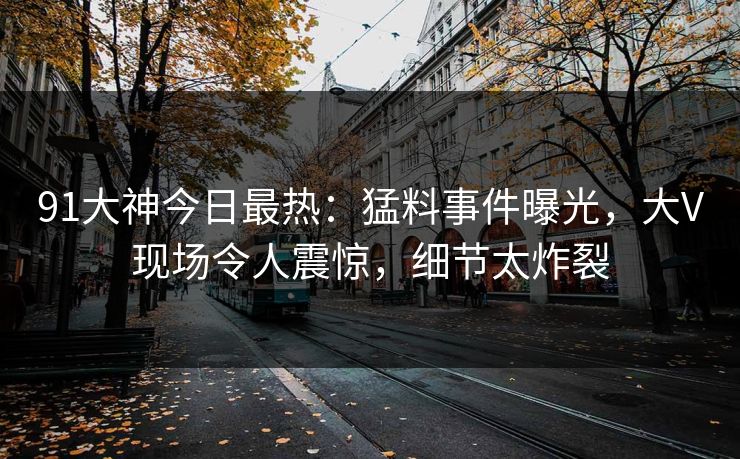 91大神今日最热：猛料事件曝光，大V现场令人震惊，细节太炸裂