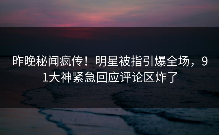 昨晚秘闻疯传！明星被指引爆全场，91大神紧急回应评论区炸了