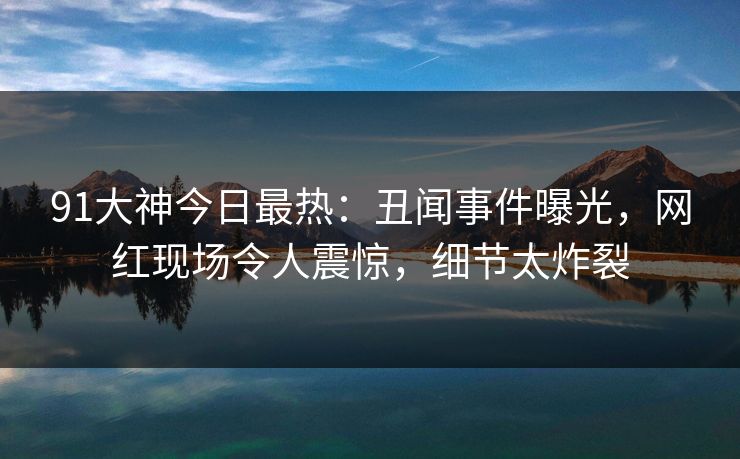 91大神今日最热：丑闻事件曝光，网红现场令人震惊，细节太炸裂