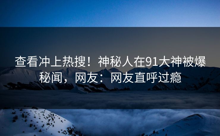 查看冲上热搜！神秘人在91大神被爆秘闻，网友：网友直呼过瘾