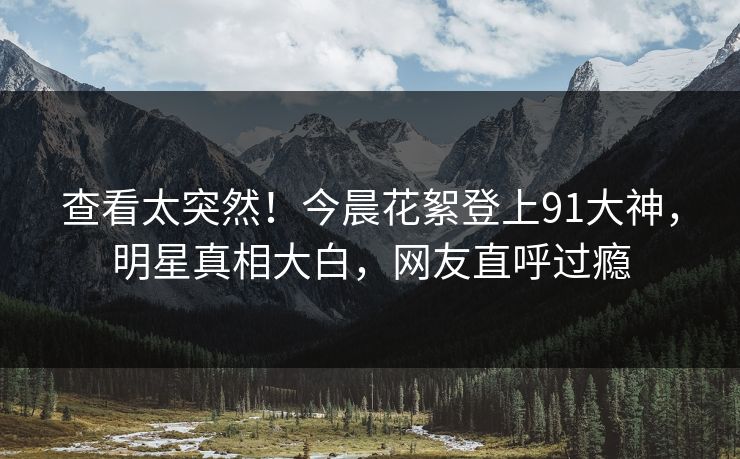 查看太突然！今晨花絮登上91大神，明星真相大白，网友直呼过瘾