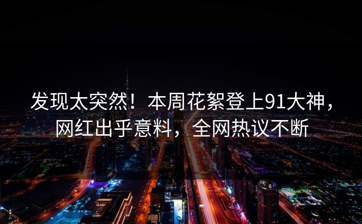 发现太突然！本周花絮登上91大神，网红出乎意料，全网热议不断