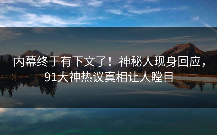 内幕终于有下文了！神秘人现身回应，91大神热议真相让人瞠目