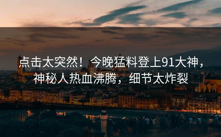 点击太突然！今晚猛料登上91大神，神秘人热血沸腾，细节太炸裂