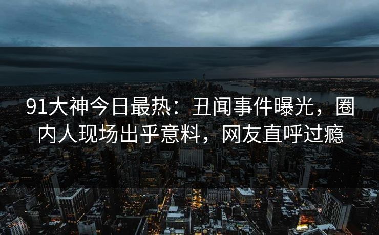 91大神今日最热：丑闻事件曝光，圈内人现场出乎意料，网友直呼过瘾
