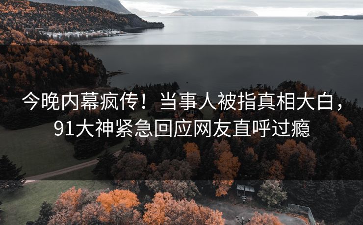 今晚内幕疯传！当事人被指真相大白，91大神紧急回应网友直呼过瘾