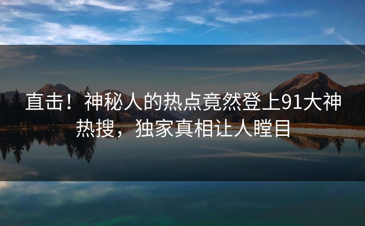 直击！神秘人的热点竟然登上91大神热搜，独家真相让人瞠目
