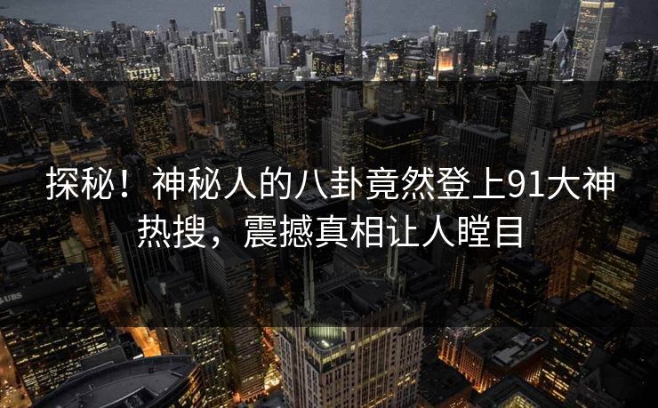 探秘！神秘人的八卦竟然登上91大神热搜，震撼真相让人瞠目