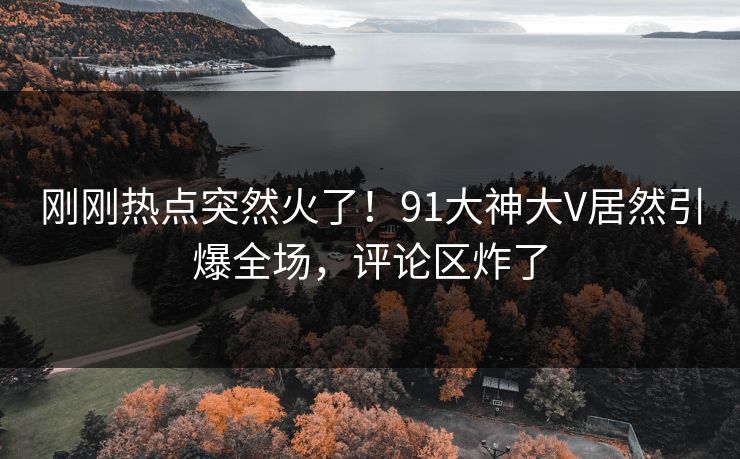 刚刚热点突然火了！91大神大V居然引爆全场，评论区炸了