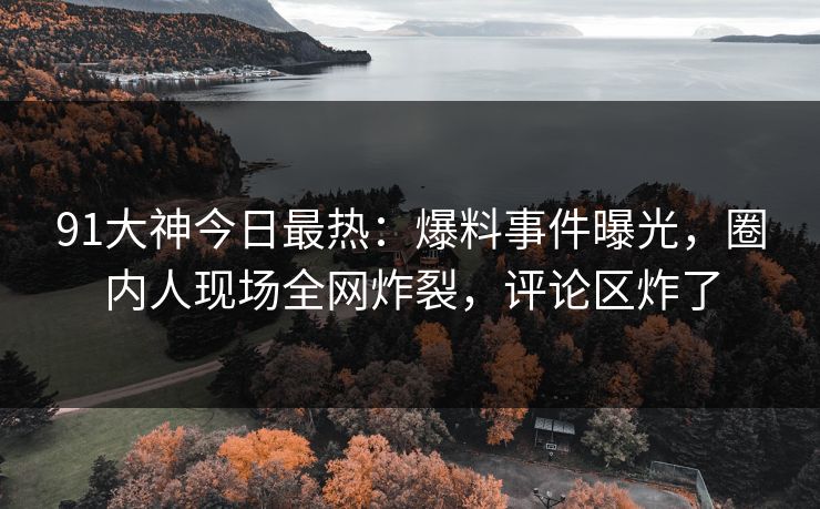 91大神今日最热：爆料事件曝光，圈内人现场全网炸裂，评论区炸了