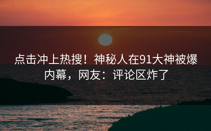 点击冲上热搜！神秘人在91大神被爆内幕，网友：评论区炸了