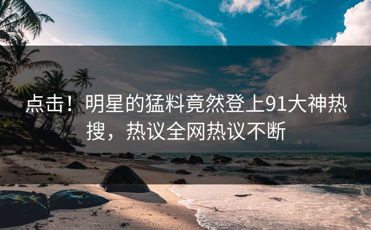 点击！明星的猛料竟然登上91大神热搜，热议全网热议不断