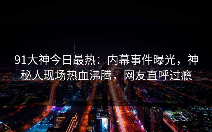 91大神今日最热：内幕事件曝光，神秘人现场热血沸腾，网友直呼过瘾