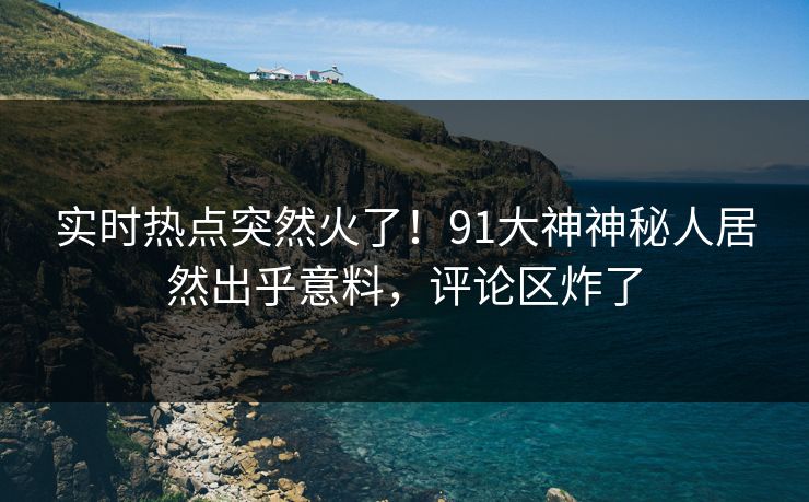 实时热点突然火了！91大神神秘人居然出乎意料，评论区炸了