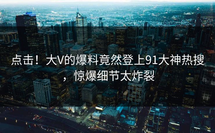 点击！大V的爆料竟然登上91大神热搜，惊爆细节太炸裂