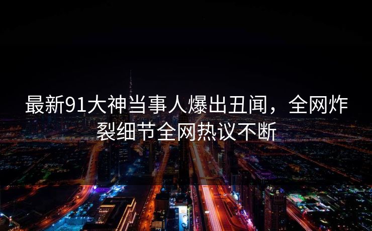 最新91大神当事人爆出丑闻，全网炸裂细节全网热议不断