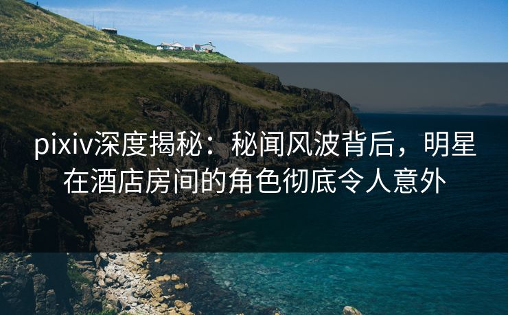 pixiv深度揭秘：秘闻风波背后，明星在酒店房间的角色彻底令人意外