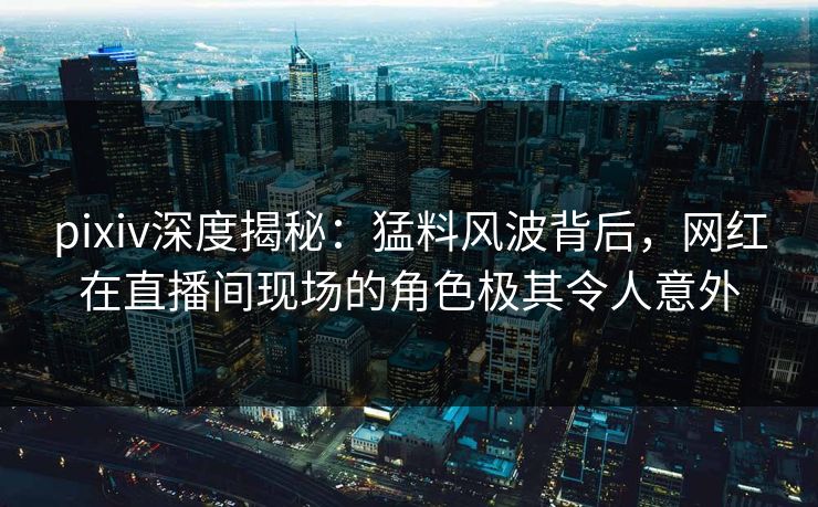 pixiv深度揭秘：猛料风波背后，网红在直播间现场的角色极其令人意外