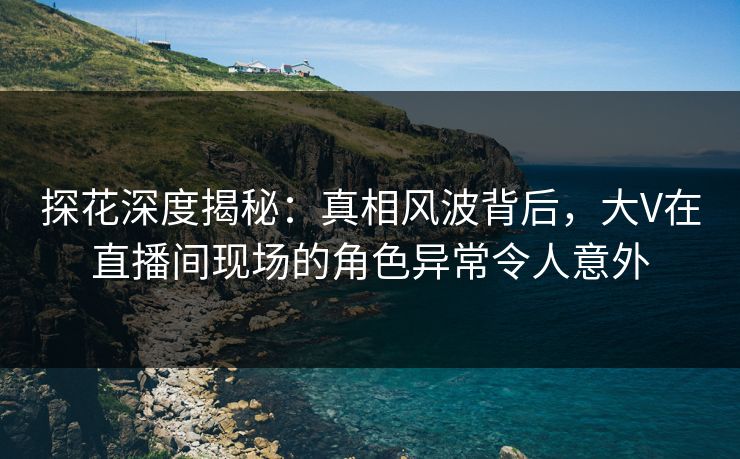 探花深度揭秘：真相风波背后，大V在直播间现场的角色异常令人意外