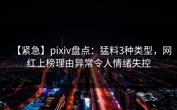 【紧急】pixiv盘点：猛料3种类型，网红上榜理由异常令人情绪失控