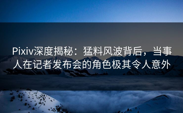 Pixiv深度揭秘：猛料风波背后，当事人在记者发布会的角色极其令人意外