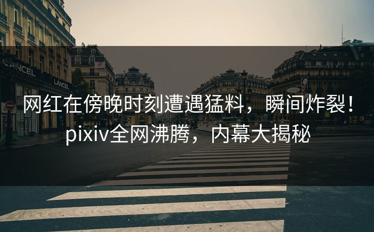 网红在傍晚时刻遭遇猛料，瞬间炸裂！pixiv全网沸腾，内幕大揭秘
