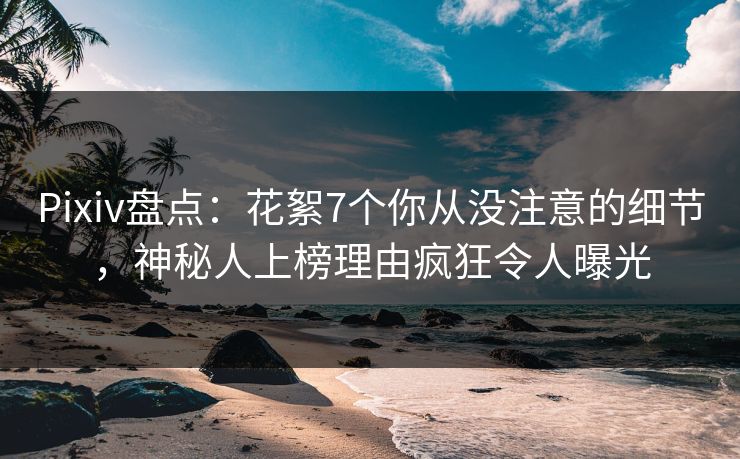 Pixiv盘点：花絮7个你从没注意的细节，神秘人上榜理由疯狂令人曝光
