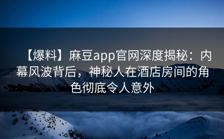 【爆料】麻豆app官网深度揭秘：内幕风波背后，神秘人在酒店房间的角色彻底令人意外