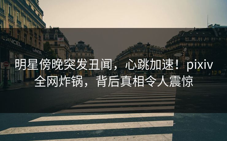 明星傍晚突发丑闻，心跳加速！pixiv全网炸锅，背后真相令人震惊