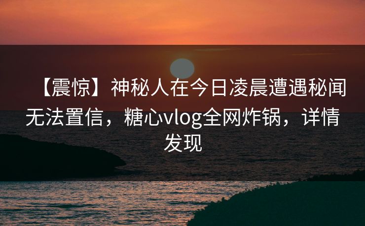 【震惊】神秘人在今日凌晨遭遇秘闻无法置信，糖心vlog全网炸锅，详情发现