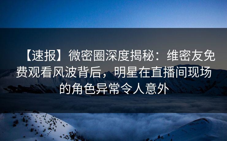 【速报】微密圈深度揭秘：维密友免费观看风波背后，明星在直播间现场的角色异常令人意外