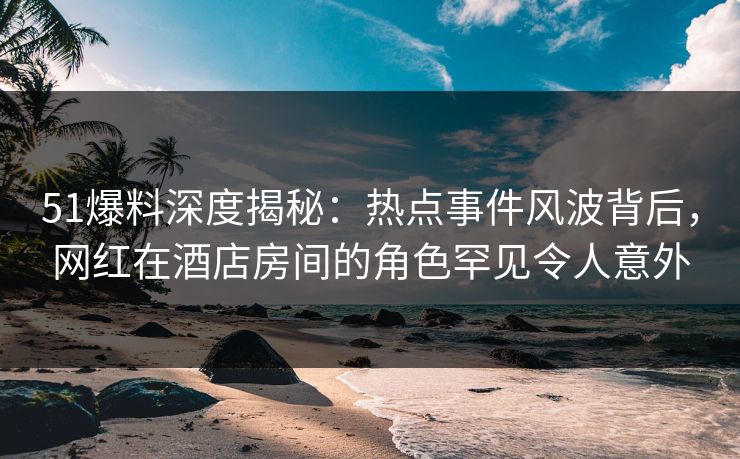 51爆料深度揭秘：热点事件风波背后，网红在酒店房间的角色罕见令人意外
