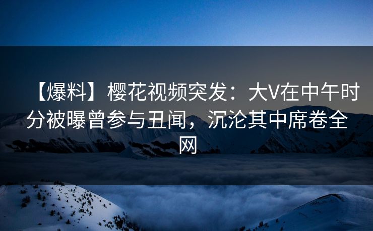 【爆料】樱花视频突发：大V在中午时分被曝曾参与丑闻，沉沦其中席卷全网