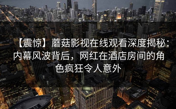【震惊】蘑菇影视在线观看深度揭秘：内幕风波背后，网红在酒店房间的角色疯狂令人意外