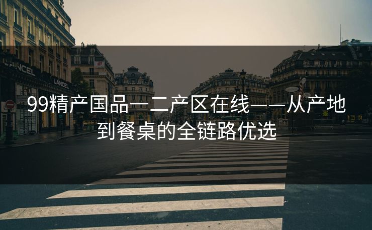 99精产国品一二产区在线——从产地到餐桌的全链路优选