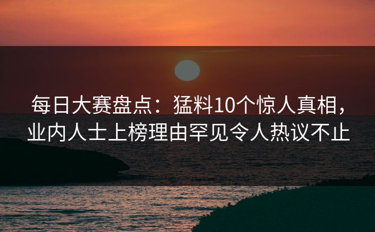 每日大赛盘点：猛料10个惊人真相，业内人士上榜理由罕见令人热议不止