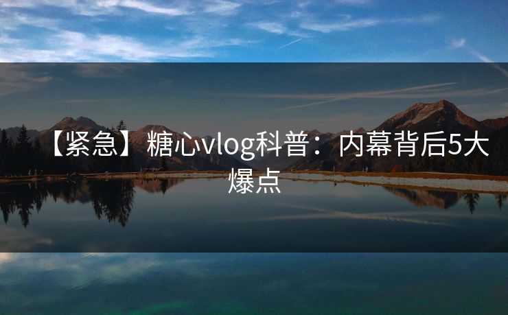 【紧急】糖心vlog科普：内幕背后5大爆点