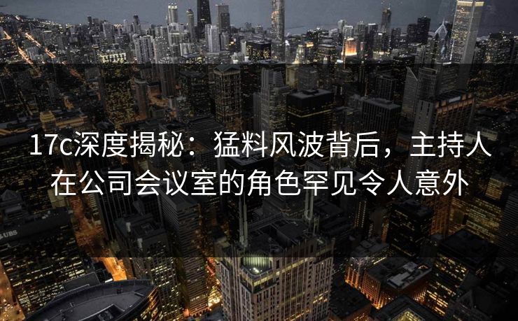 17c深度揭秘：猛料风波背后，主持人在公司会议室的角色罕见令人意外