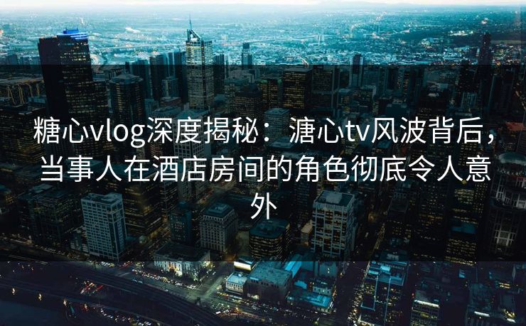 糖心vlog深度揭秘：溏心tv风波背后，当事人在酒店房间的角色彻底令人意外