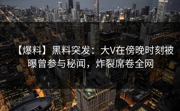 【爆料】黑料突发：大V在傍晚时刻被曝曾参与秘闻，炸裂席卷全网