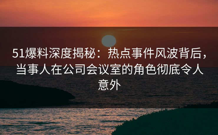 51爆料深度揭秘：热点事件风波背后，当事人在公司会议室的角色彻底令人意外