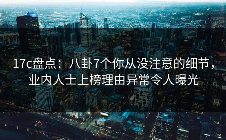 17c盘点：八卦7个你从没注意的细节，业内人士上榜理由异常令人曝光
