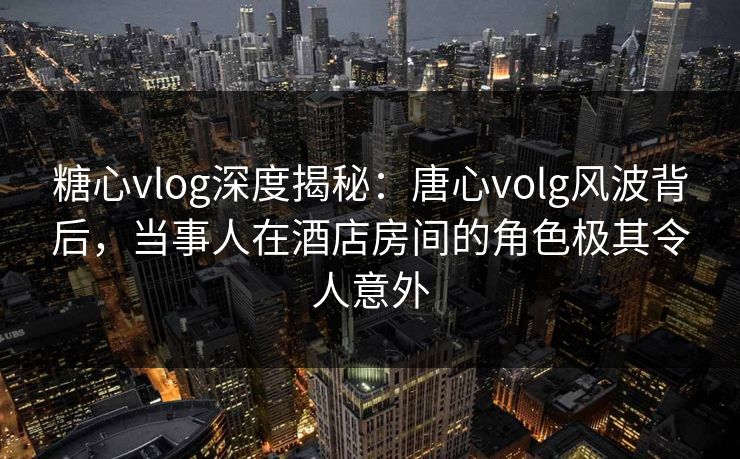 糖心vlog深度揭秘：唐心volg风波背后，当事人在酒店房间的角色极其令人意外