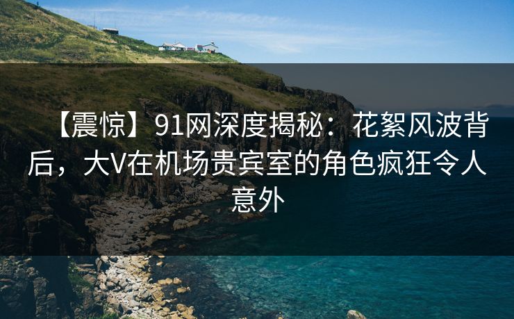 【震惊】91网深度揭秘：花絮风波背后，大V在机场贵宾室的角色疯狂令人意外