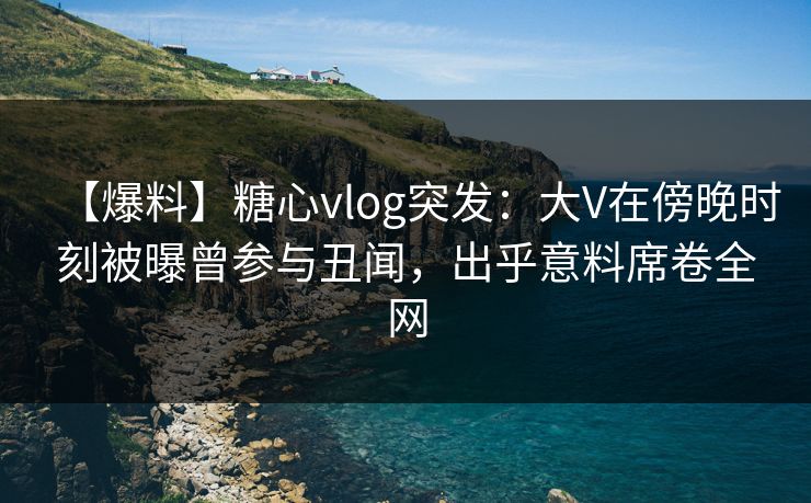 【爆料】糖心vlog突发：大V在傍晚时刻被曝曾参与丑闻，出乎意料席卷全网