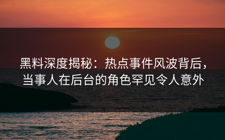 黑料深度揭秘：热点事件风波背后，当事人在后台的角色罕见令人意外
