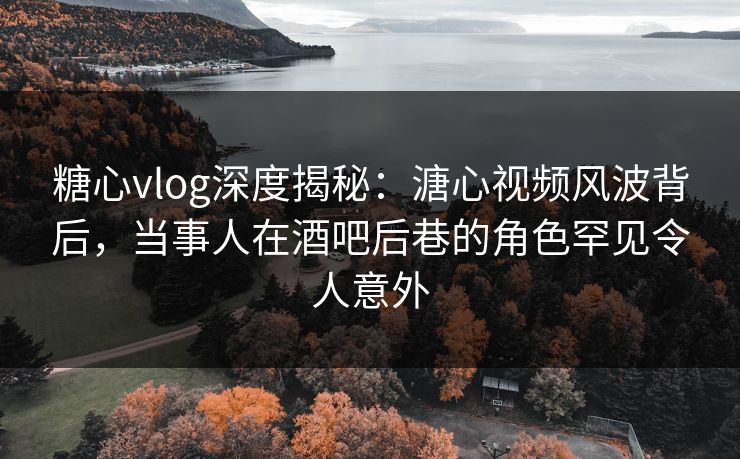 糖心vlog深度揭秘：溏心视频风波背后，当事人在酒吧后巷的角色罕见令人意外
