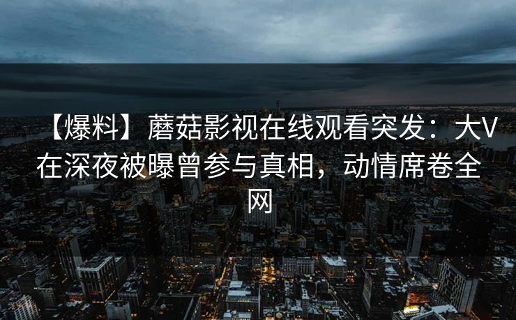【爆料】蘑菇影视在线观看突发：大V在深夜被曝曾参与真相，动情席卷全网