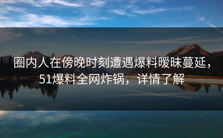 圈内人在傍晚时刻遭遇爆料暧昧蔓延，51爆料全网炸锅，详情了解